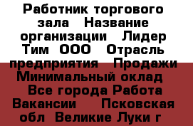 Работник торгового зала › Название организации ­ Лидер Тим, ООО › Отрасль предприятия ­ Продажи › Минимальный оклад ­ 1 - Все города Работа » Вакансии   . Псковская обл.,Великие Луки г.